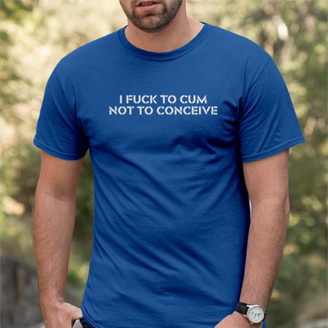 I Fuck To Cum Not To Conceive Tee Shirt
