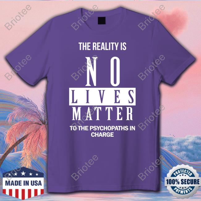 The Reality Is No Lives Matter To The Psychopaths In Charge Shirts