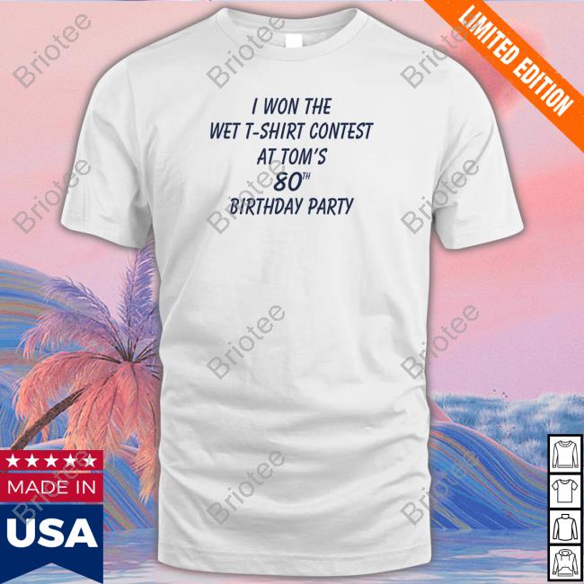 Shirtsthtgohard I Won The Wet T-Shirt Contest At Tom's 80Th Birthday Party Shirt