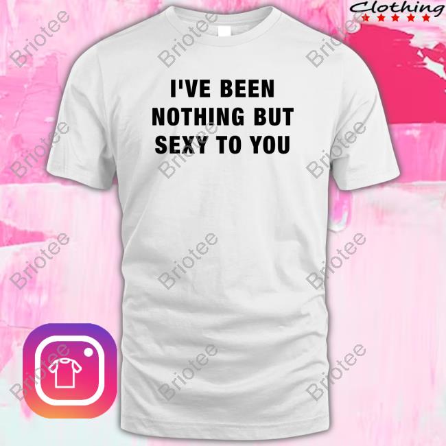 I've Been Nothing But Sexy To You Shirt