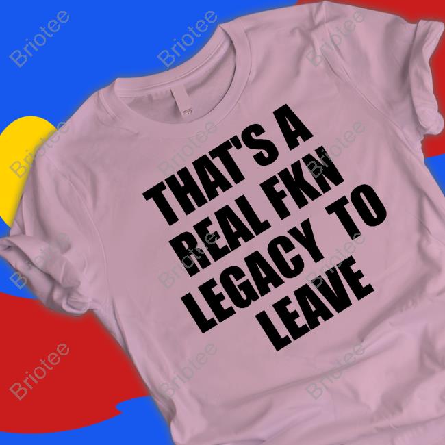 That's A Real Fkn Legacy To Leave Shirts