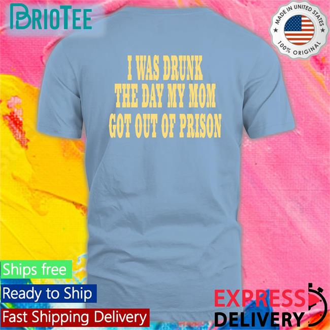 I Was Drunk The Day My Mom Got Out Of Prison T Shirts Oddlyspecific