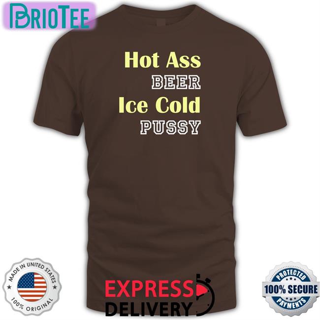 Shirts That Go Hard Hot Ass Beer Ice Cold Pussy Shirts