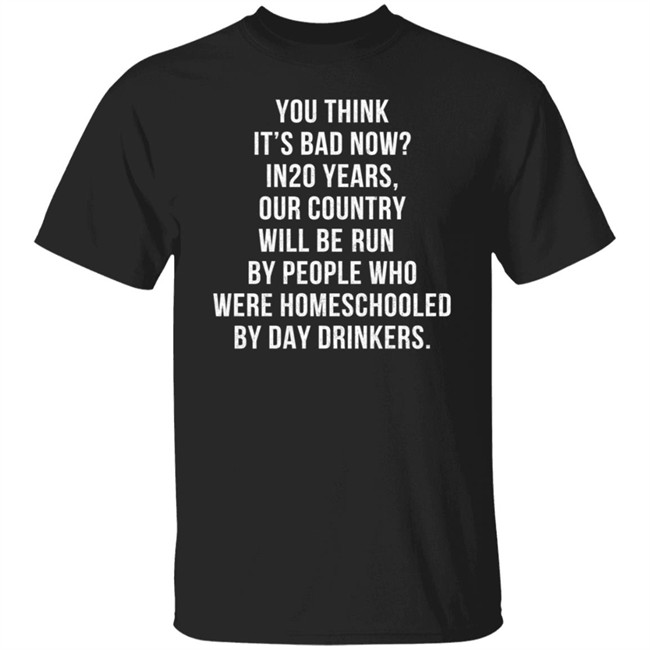 Homeschooled By Day Drinkers T Shirt You Think It’s Bad Now? in 20 Years Our Country Will Be Run by People Who were Homeschooled by Day Drinkers Shirt