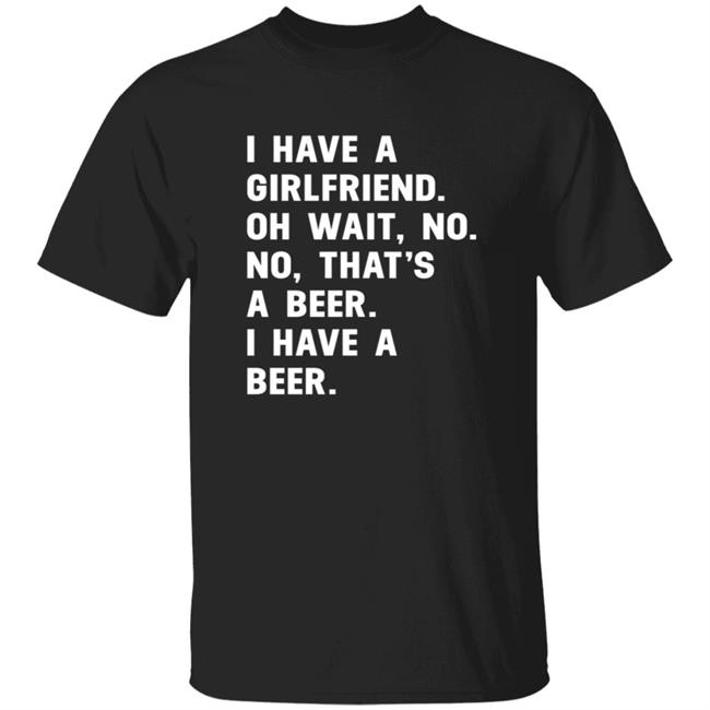 I Have A Girlfriend Shirt Oh Wait, No. No, That's A Beer. I Have A Beer.