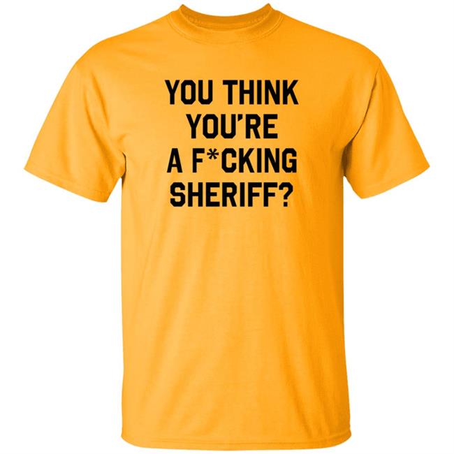 You Think You're A Fcking Sheriff T Shirt