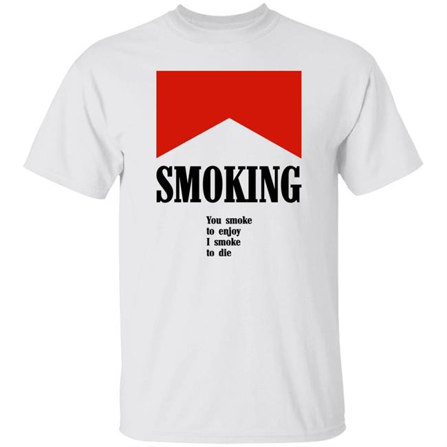 Shirts That Go Hard Smoking You Smoke To Enjoy I Smoke To Die Shirt