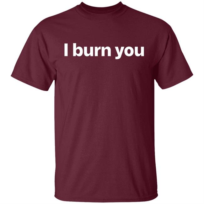 I Burn You T Shirt I Burn You T Shirt