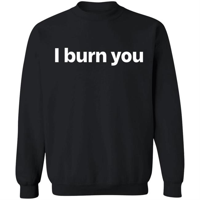 I Burn You T Shirt I Burn You T Shirt