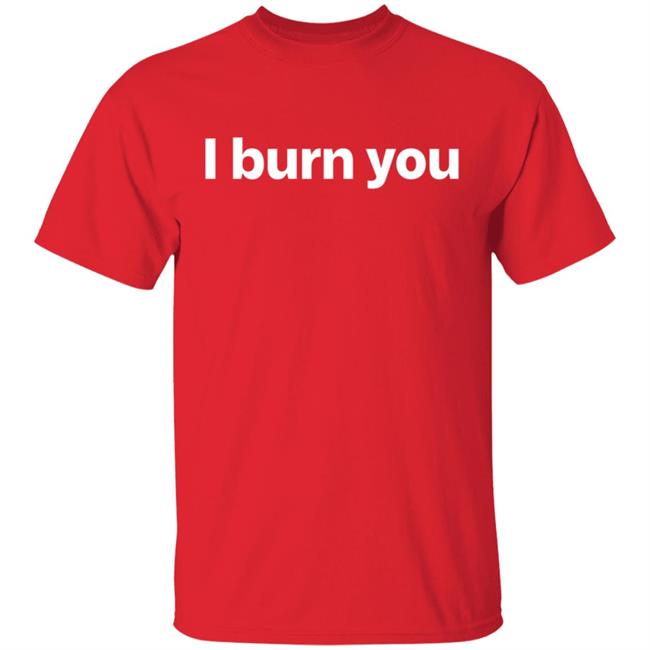 I Burn You T Shirt I Burn You T Shirt
