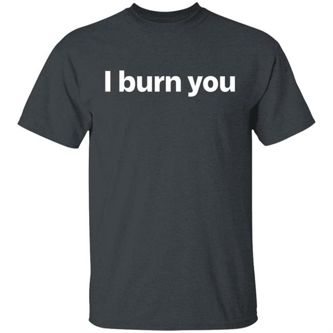 I Burn You T Shirt I Burn You T Shirt