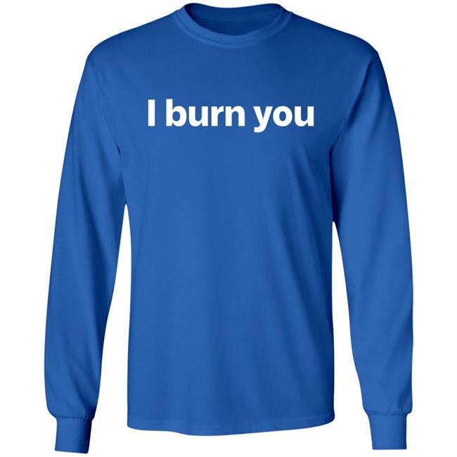 I Burn You T Shirt I Burn You T Shirt