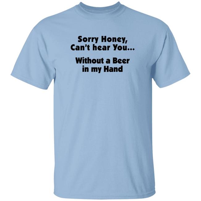 I'm Sorry Honey, I Can't Hear You Without A Beer In My Hand T-Shirt I'm Sorry Honey, I Can't Hear You Without A Beer In My Hand T-Shirt