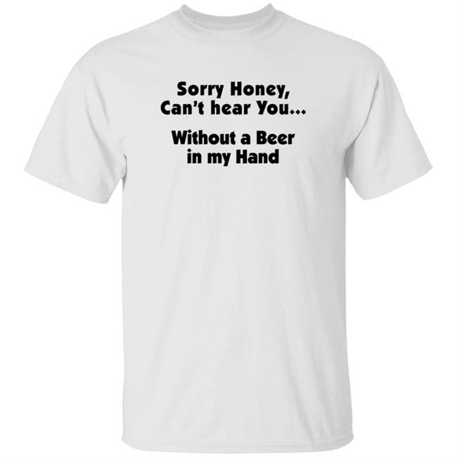 I'm Sorry Honey, I Can't Hear You Without A Beer In My Hand T-Shirt I'm Sorry Honey, I Can't Hear You Without A Beer In My Hand T-Shirt