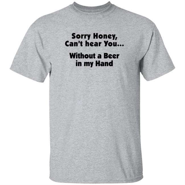 I'm Sorry Honey, I Can't Hear You Without A Beer In My Hand T-Shirt I'm Sorry Honey, I Can't Hear You Without A Beer In My Hand T-Shirt