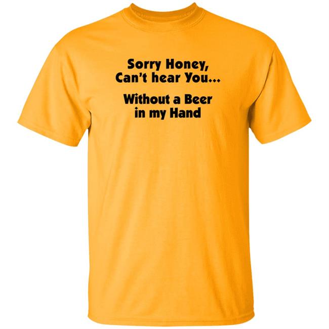 I'm Sorry Honey, I Can't Hear You Without A Beer In My Hand T-Shirt I'm Sorry Honey, I Can't Hear You Without A Beer In My Hand T-Shirt
