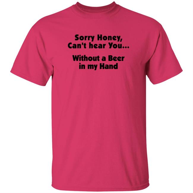 I'm Sorry Honey, I Can't Hear You Without A Beer In My Hand T-Shirt I'm Sorry Honey, I Can't Hear You Without A Beer In My Hand T-Shirt