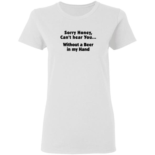 I'm Sorry Honey, I Can't Hear You Without A Beer In My Hand T-Shirt I'm Sorry Honey, I Can't Hear You Without A Beer In My Hand T-Shirt