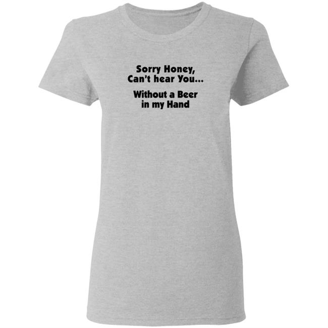 I'm Sorry Honey, I Can't Hear You Without A Beer In My Hand T-Shirt I'm Sorry Honey, I Can't Hear You Without A Beer In My Hand T-Shirt