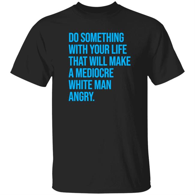 Do Something With Your Life That Will Make A Mediocre White Man Angry Shirt Johncae91113203