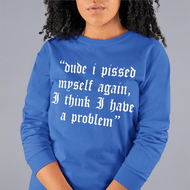 Shirts That Go Hard Dude I Pissed Myself Again I Think I Have A Problem T Shirt Funny Shirts Merch