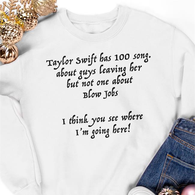 Shirts That Go Hard Taylor Swift Has 100 Song About Guys Leaving Her But Not One About Blow Jobs I Think You See Where I'm Going Here Shirts Shirtsthtgohard